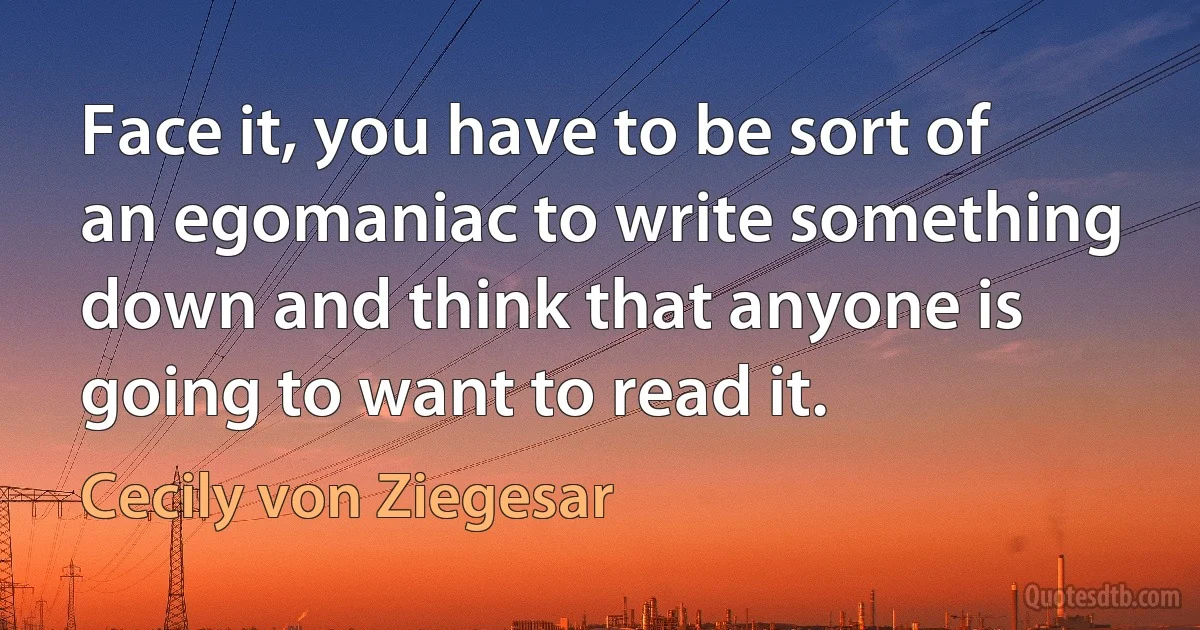 Face it, you have to be sort of an egomaniac to write something down and think that anyone is going to want to read it. (Cecily von Ziegesar)