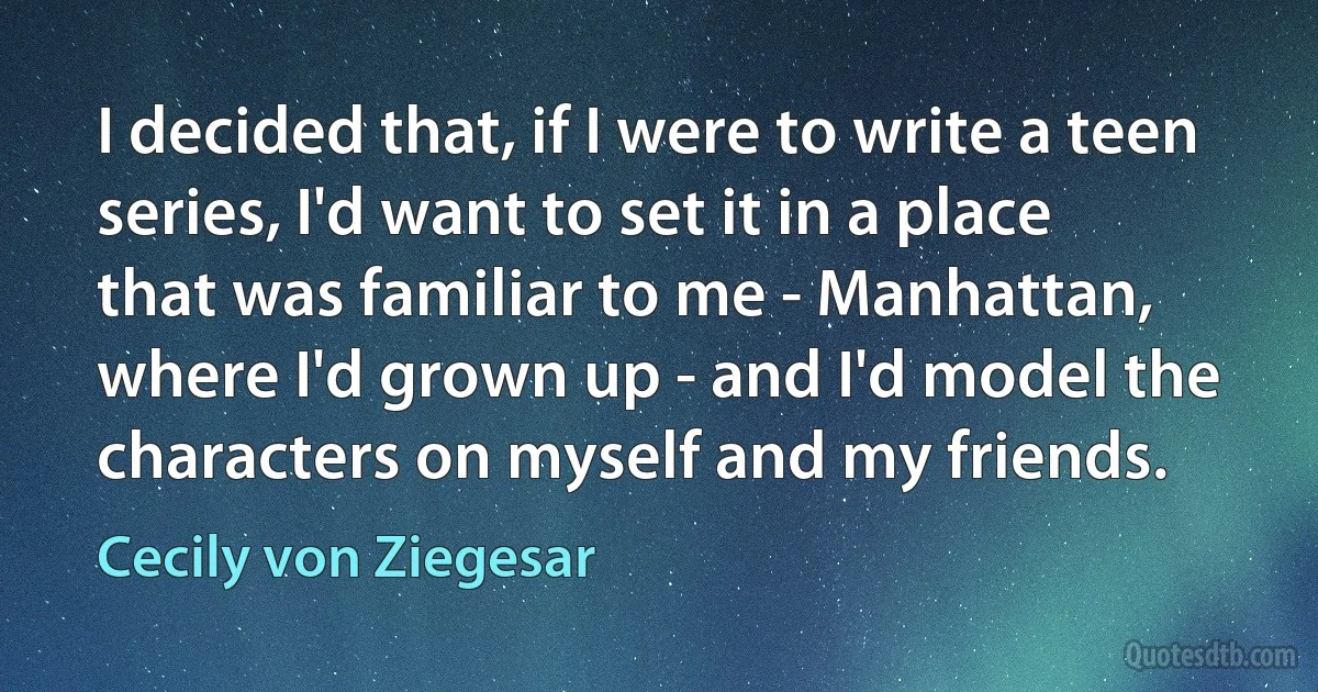 I decided that, if I were to write a teen series, I'd want to set it in a place that was familiar to me - Manhattan, where I'd grown up - and I'd model the characters on myself and my friends. (Cecily von Ziegesar)