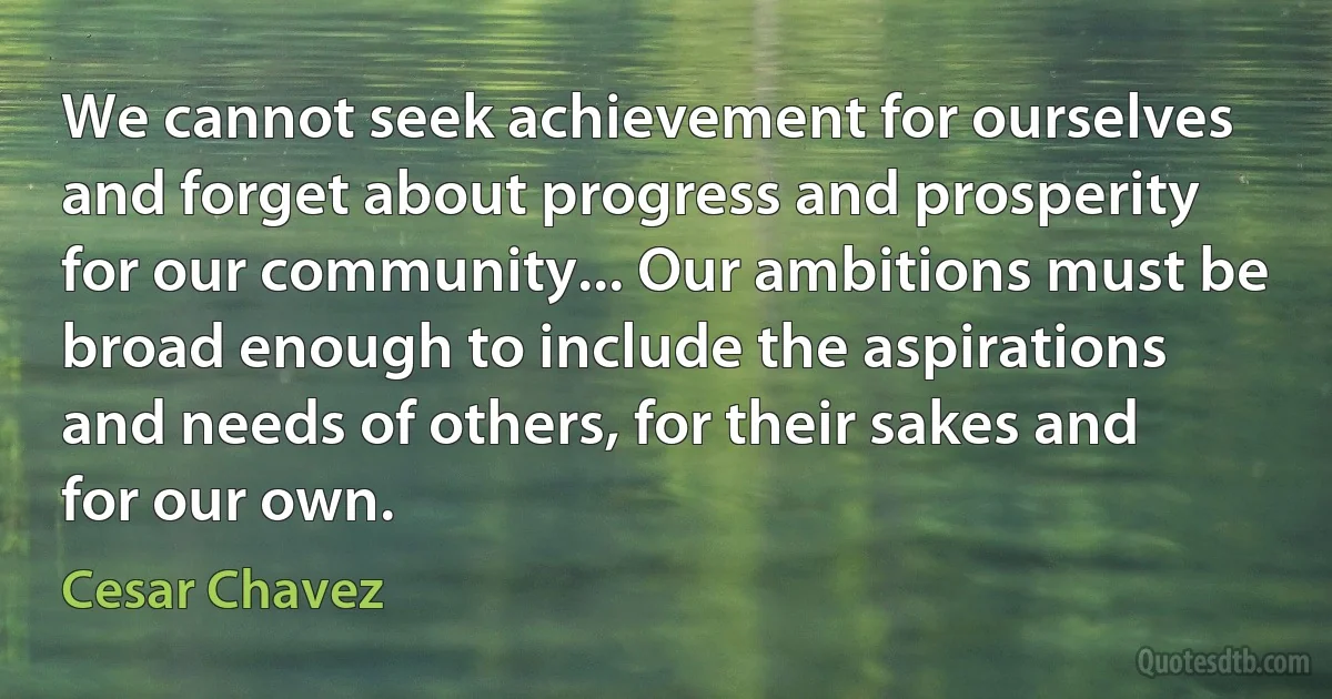 We cannot seek achievement for ourselves and forget about progress and prosperity for our community... Our ambitions must be broad enough to include the aspirations and needs of others, for their sakes and for our own. (Cesar Chavez)