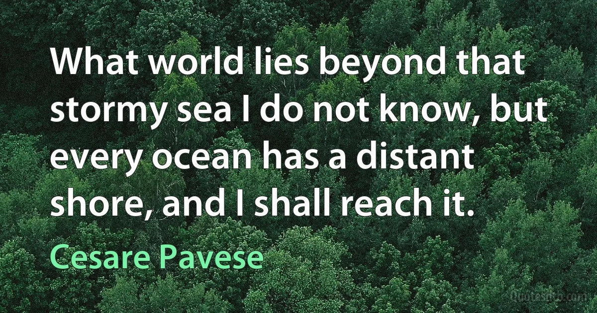 What world lies beyond that stormy sea I do not know, but every ocean has a distant shore, and I shall reach it. (Cesare Pavese)