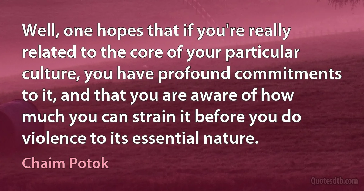 Well, one hopes that if you're really related to the core of your particular culture, you have profound commitments to it, and that you are aware of how much you can strain it before you do violence to its essential nature. (Chaim Potok)