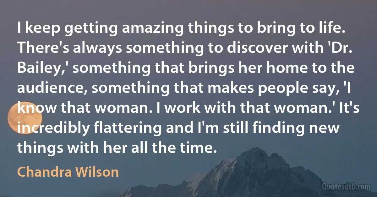 I keep getting amazing things to bring to life. There's always something to discover with 'Dr. Bailey,' something that brings her home to the audience, something that makes people say, 'I know that woman. I work with that woman.' It's incredibly flattering and I'm still finding new things with her all the time. (Chandra Wilson)