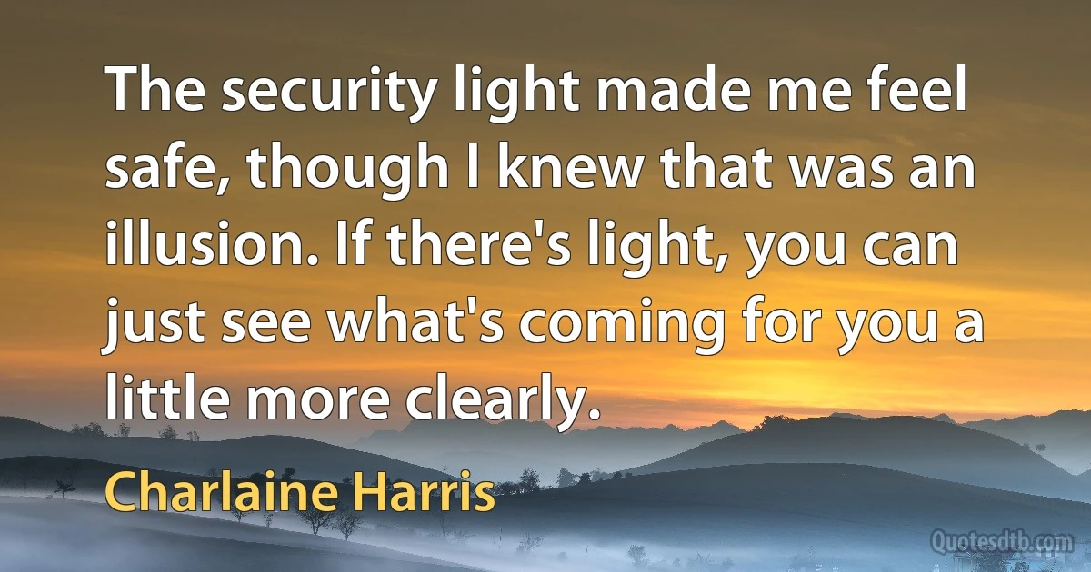 The security light made me feel safe, though I knew that was an illusion. If there's light, you can just see what's coming for you a little more clearly. (Charlaine Harris)