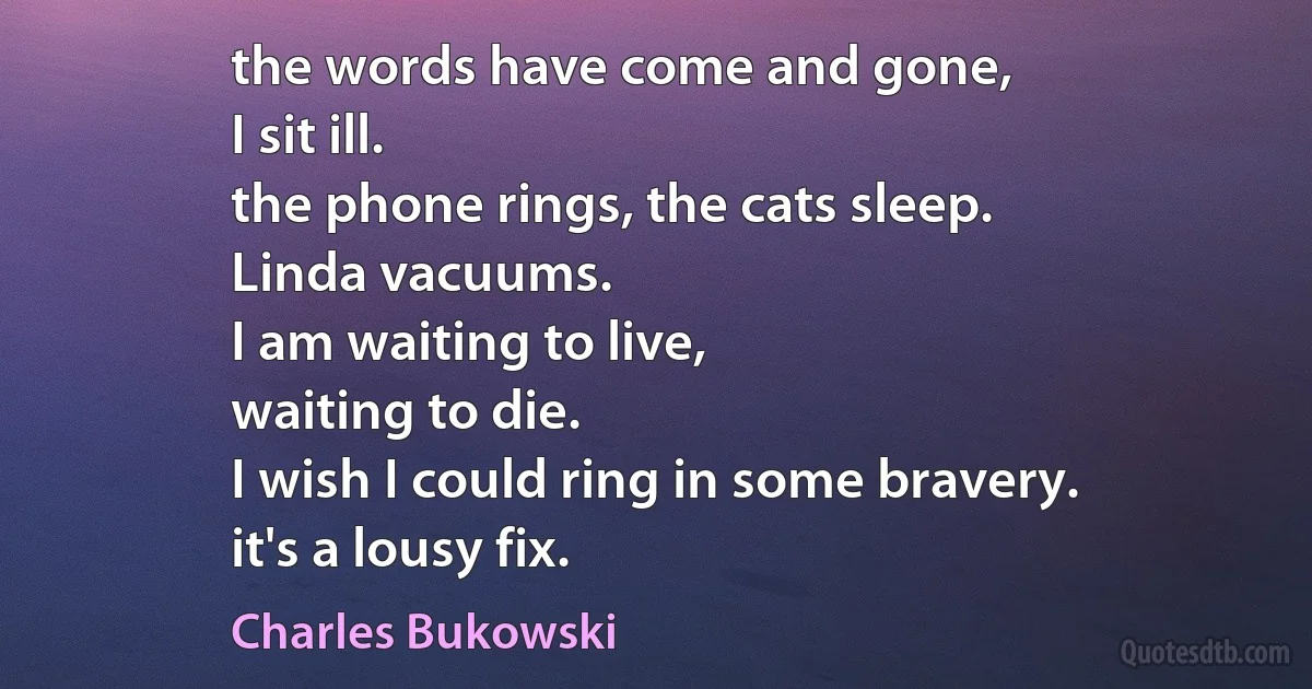 the words have come and gone,
I sit ill.
the phone rings, the cats sleep.
Linda vacuums.
I am waiting to live,
waiting to die.
I wish I could ring in some bravery.
it's a lousy fix. (Charles Bukowski)