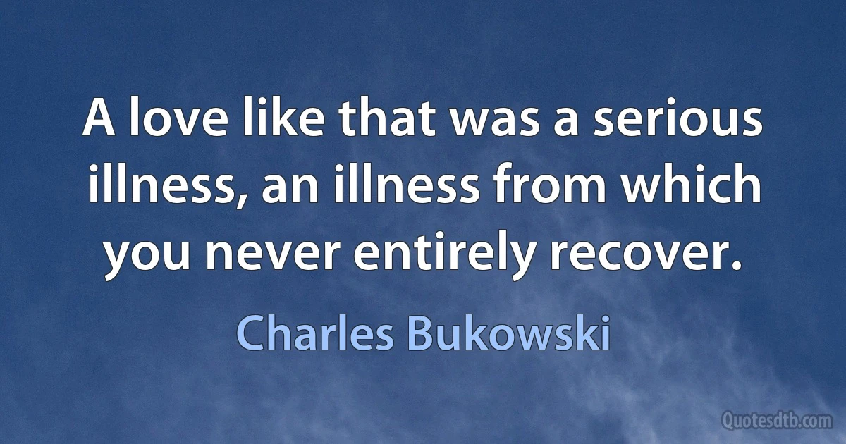 A love like that was a serious illness, an illness from which you never entirely recover. (Charles Bukowski)