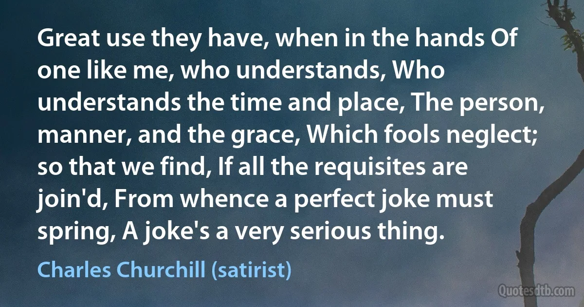 Great use they have, when in the hands Of one like me, who understands, Who understands the time and place, The person, manner, and the grace, Which fools neglect; so that we find, If all the requisites are join'd, From whence a perfect joke must spring, A joke's a very serious thing. (Charles Churchill (satirist))