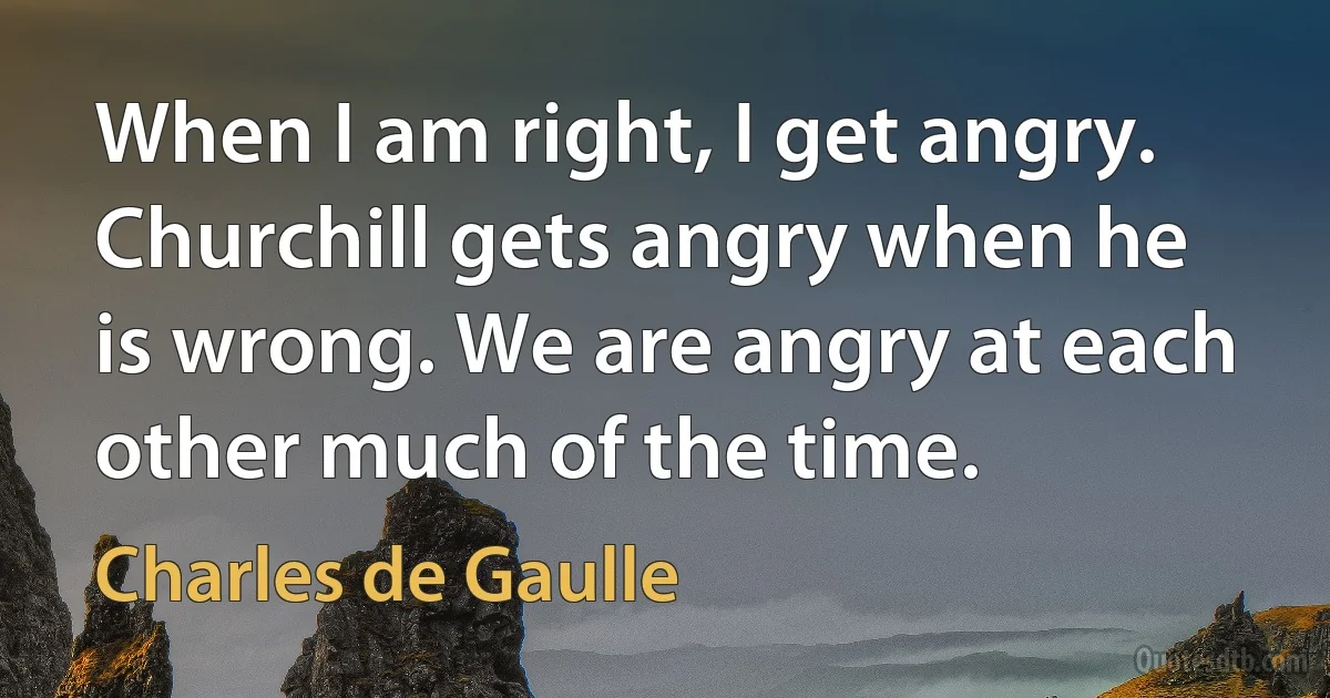 When I am right, I get angry. Churchill gets angry when he is wrong. We are angry at each other much of the time. (Charles de Gaulle)