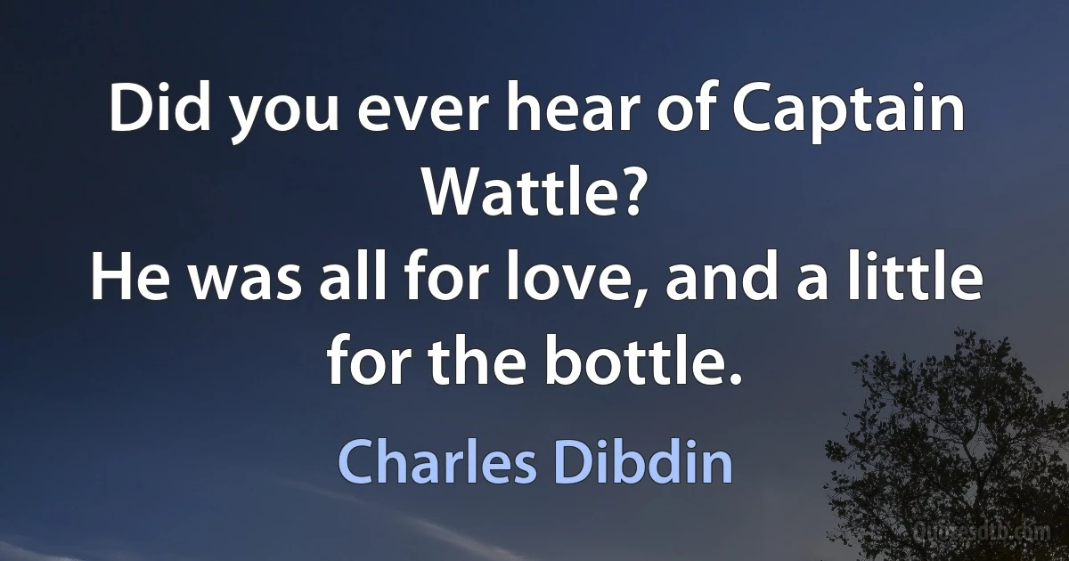 Did you ever hear of Captain Wattle?
He was all for love, and a little for the bottle. (Charles Dibdin)