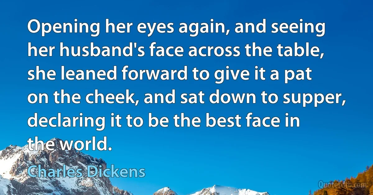 Opening her eyes again, and seeing her husband's face across the table, she leaned forward to give it a pat on the cheek, and sat down to supper, declaring it to be the best face in the world. (Charles Dickens)