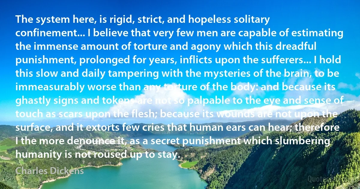 The system here, is rigid, strict, and hopeless solitary confinement... I believe that very few men are capable of estimating the immense amount of torture and agony which this dreadful punishment, prolonged for years, inflicts upon the sufferers... I hold this slow and daily tampering with the mysteries of the brain, to be immeasurably worse than any torture of the body: and because its ghastly signs and tokens are not so palpable to the eye and sense of touch as scars upon the flesh; because its wounds are not upon the surface, and it extorts few cries that human ears can hear; therefore I the more denounce it, as a secret punishment which slumbering humanity is not roused up to stay. (Charles Dickens)