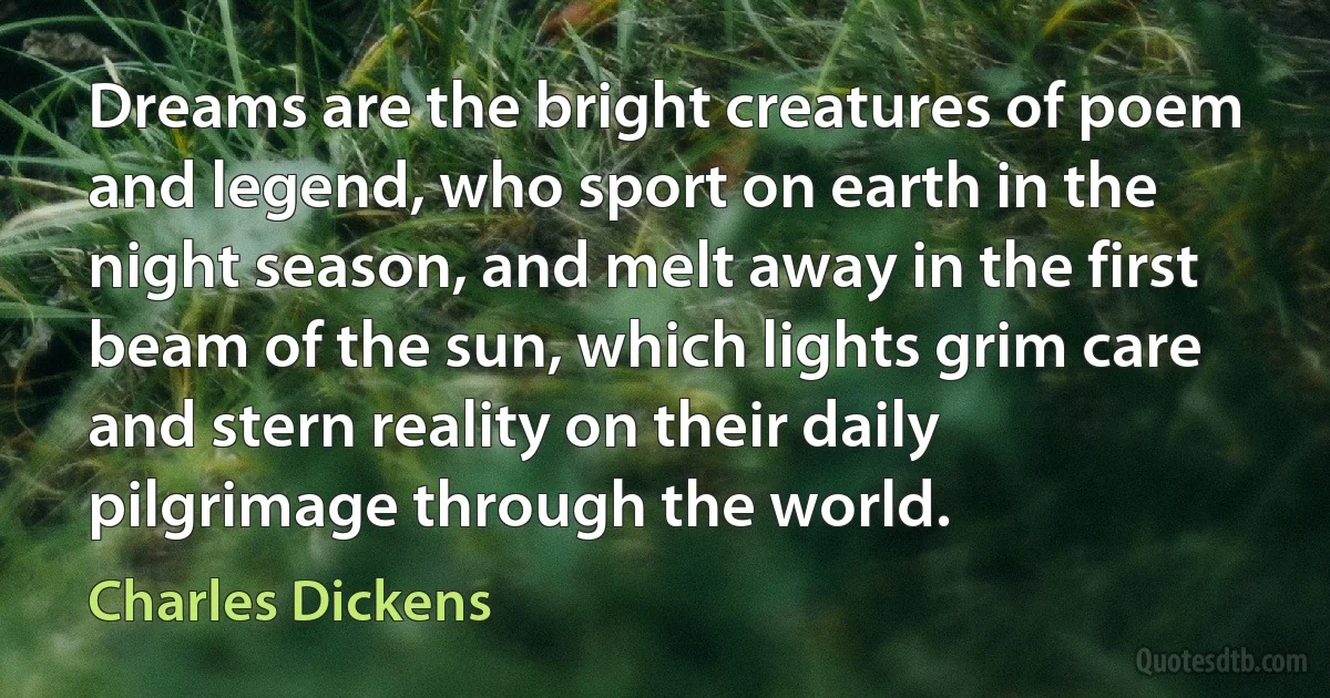 Dreams are the bright creatures of poem and legend, who sport on earth in the night season, and melt away in the first beam of the sun, which lights grim care and stern reality on their daily pilgrimage through the world. (Charles Dickens)