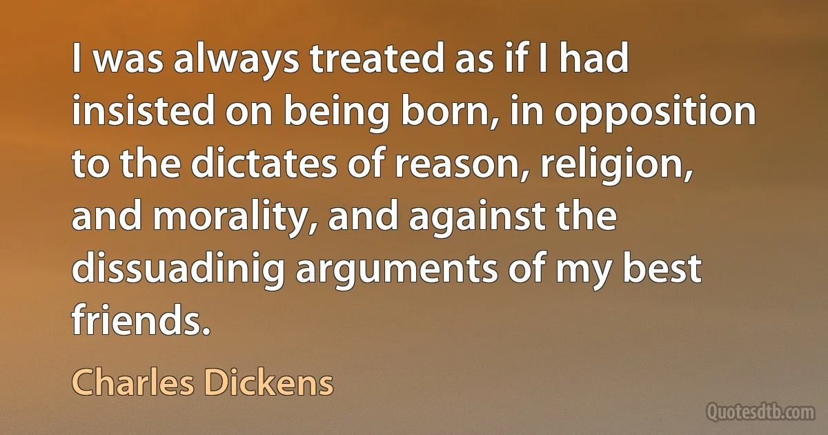 I was always treated as if I had insisted on being born, in opposition to the dictates of reason, religion, and morality, and against the dissuadinig arguments of my best friends. (Charles Dickens)