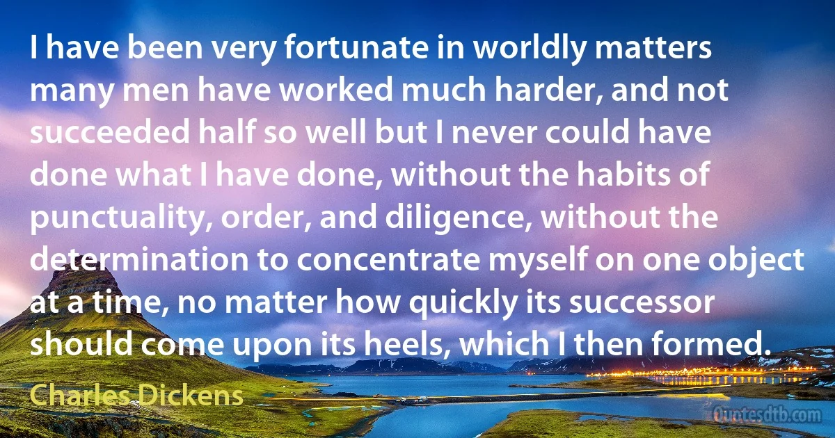 I have been very fortunate in worldly matters many men have worked much harder, and not succeeded half so well but I never could have done what I have done, without the habits of punctuality, order, and diligence, without the determination to concentrate myself on one object at a time, no matter how quickly its successor should come upon its heels, which I then formed. (Charles Dickens)