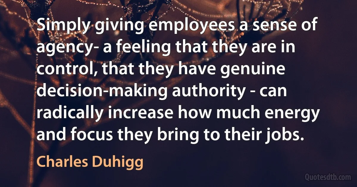 Simply giving employees a sense of agency- a feeling that they are in control, that they have genuine decision-making authority - can radically increase how much energy and focus they bring to their jobs. (Charles Duhigg)