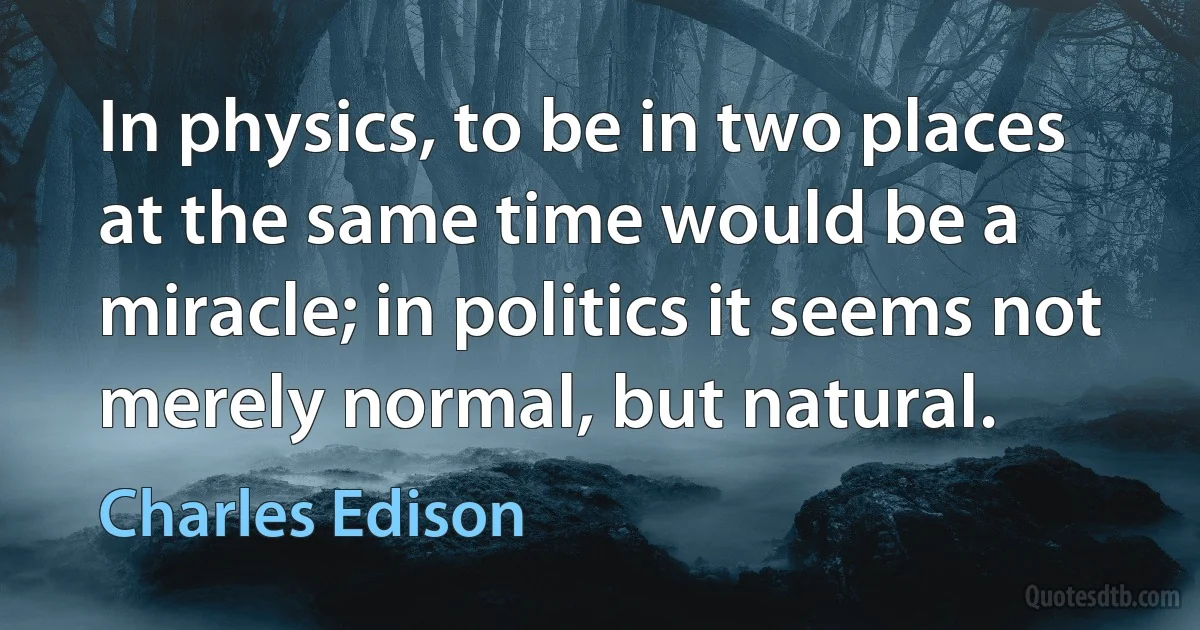 In physics, to be in two places at the same time would be a miracle; in politics it seems not merely normal, but natural. (Charles Edison)