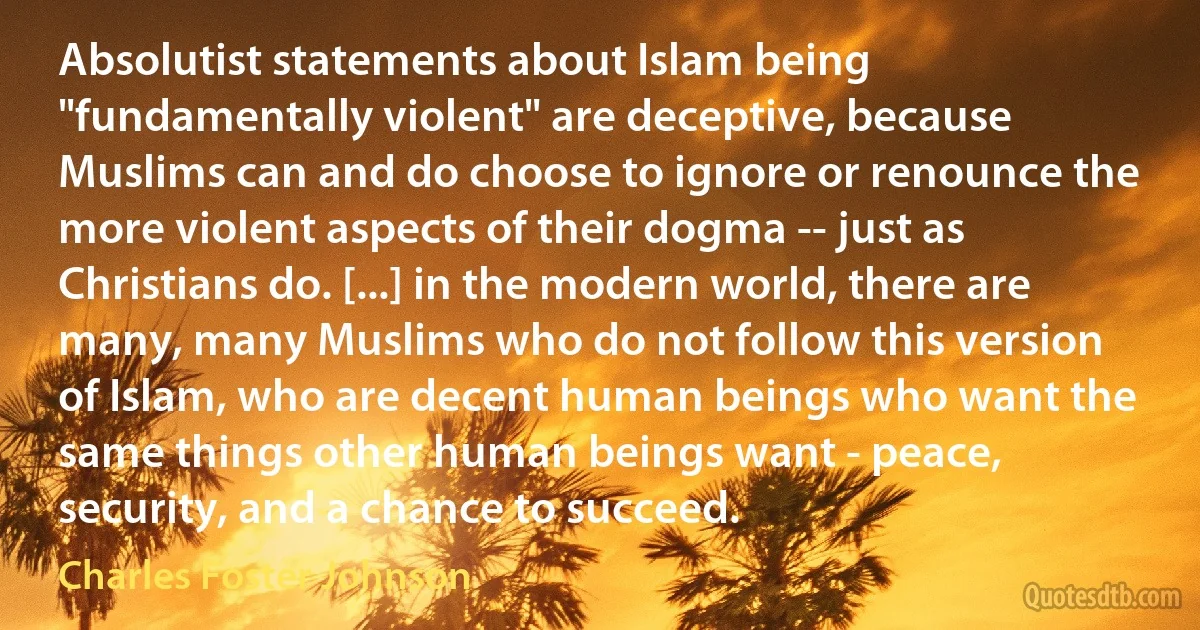 Absolutist statements about Islam being "fundamentally violent" are deceptive, because Muslims can and do choose to ignore or renounce the more violent aspects of their dogma -- just as Christians do. [...] in the modern world, there are many, many Muslims who do not follow this version of Islam, who are decent human beings who want the same things other human beings want - peace, security, and a chance to succeed. (Charles Foster Johnson)