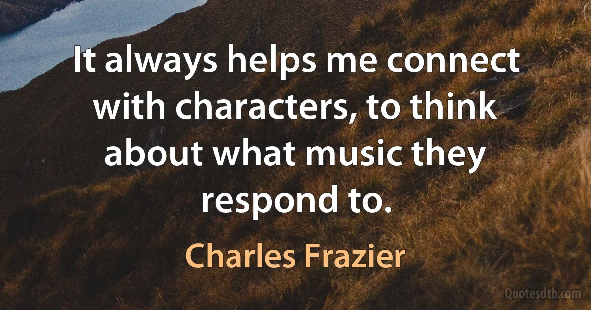 It always helps me connect with characters, to think about what music they respond to. (Charles Frazier)