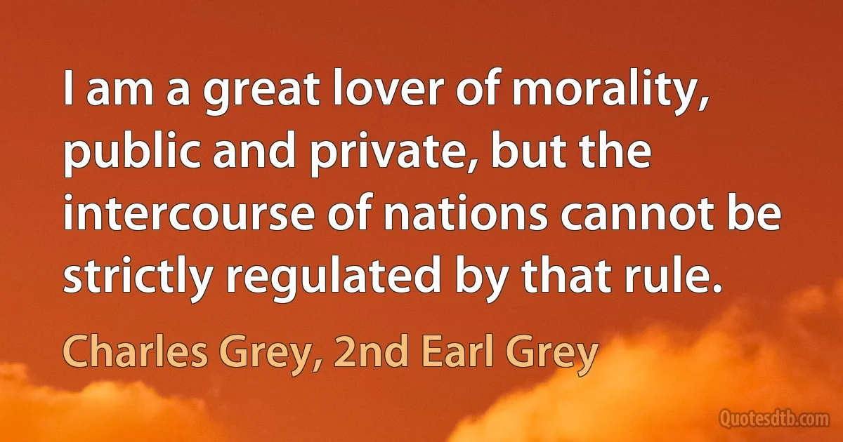 I am a great lover of morality, public and private, but the intercourse of nations cannot be strictly regulated by that rule. (Charles Grey, 2nd Earl Grey)