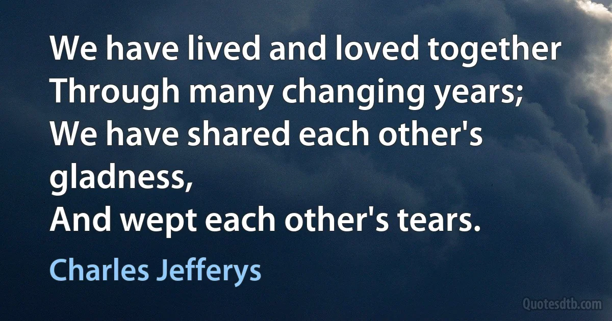 We have lived and loved together
Through many changing years;
We have shared each other's gladness,
And wept each other's tears. (Charles Jefferys)