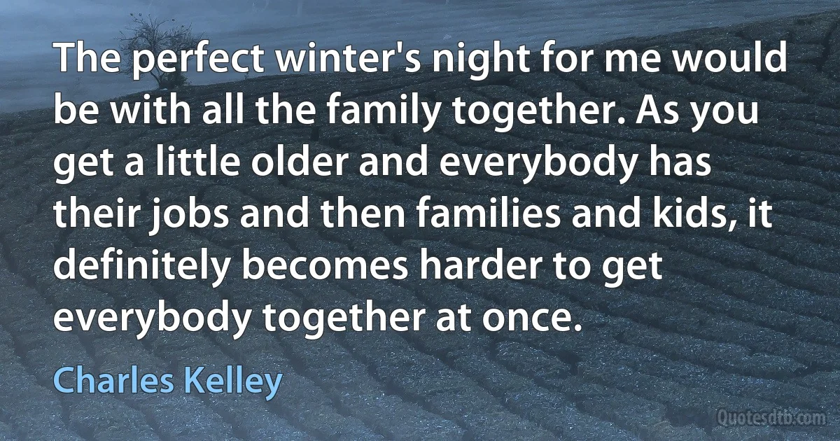 The perfect winter's night for me would be with all the family together. As you get a little older and everybody has their jobs and then families and kids, it definitely becomes harder to get everybody together at once. (Charles Kelley)