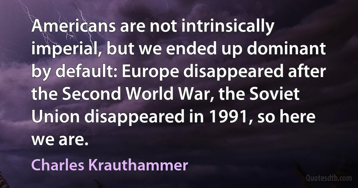 Americans are not intrinsically imperial, but we ended up dominant by default: Europe disappeared after the Second World War, the Soviet Union disappeared in 1991, so here we are. (Charles Krauthammer)