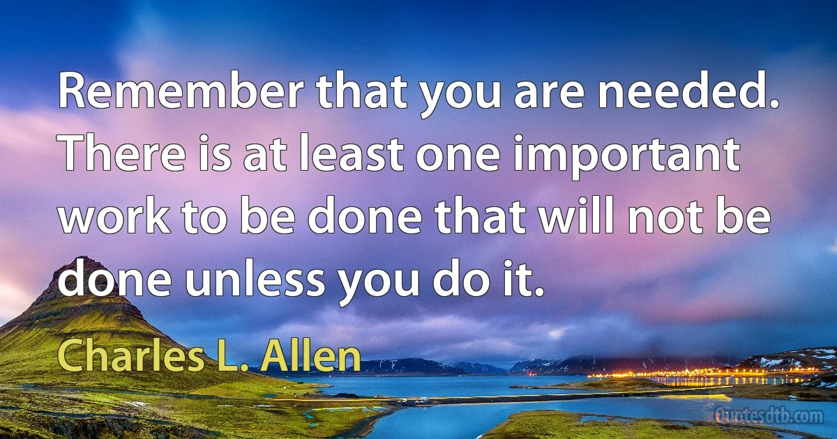 Remember that you are needed. There is at least one important work to be done that will not be done unless you do it. (Charles L. Allen)