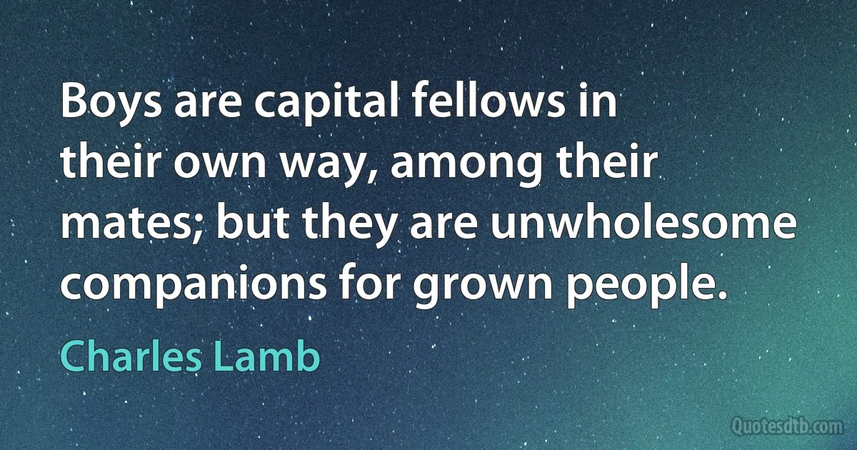 Boys are capital fellows in their own way, among their mates; but they are unwholesome companions for grown people. (Charles Lamb)