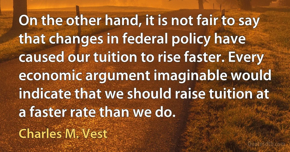 On the other hand, it is not fair to say that changes in federal policy have caused our tuition to rise faster. Every economic argument imaginable would indicate that we should raise tuition at a faster rate than we do. (Charles M. Vest)