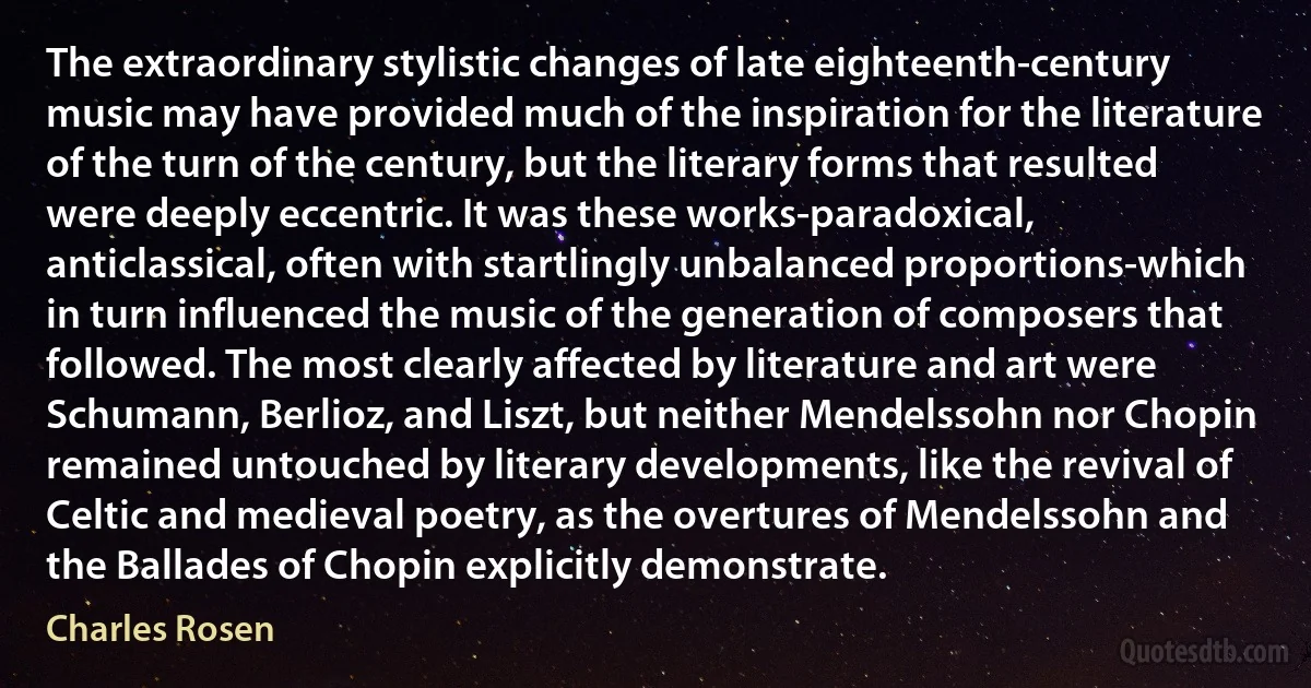 The extraordinary stylistic changes of late eighteenth-century music may have provided much of the inspiration for the literature of the turn of the century, but the literary forms that resulted were deeply eccentric. It was these works-paradoxical, anticlassical, often with startlingly unbalanced proportions-which in turn influenced the music of the generation of composers that followed. The most clearly affected by literature and art were Schumann, Berlioz, and Liszt, but neither Mendelssohn nor Chopin remained untouched by literary developments, like the revival of Celtic and medieval poetry, as the overtures of Mendelssohn and the Ballades of Chopin explicitly demonstrate. (Charles Rosen)