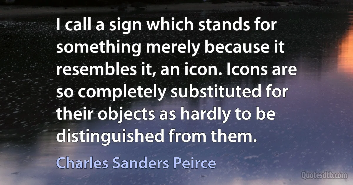 I call a sign which stands for something merely because it resembles it, an icon. Icons are so completely substituted for their objects as hardly to be distinguished from them. (Charles Sanders Peirce)