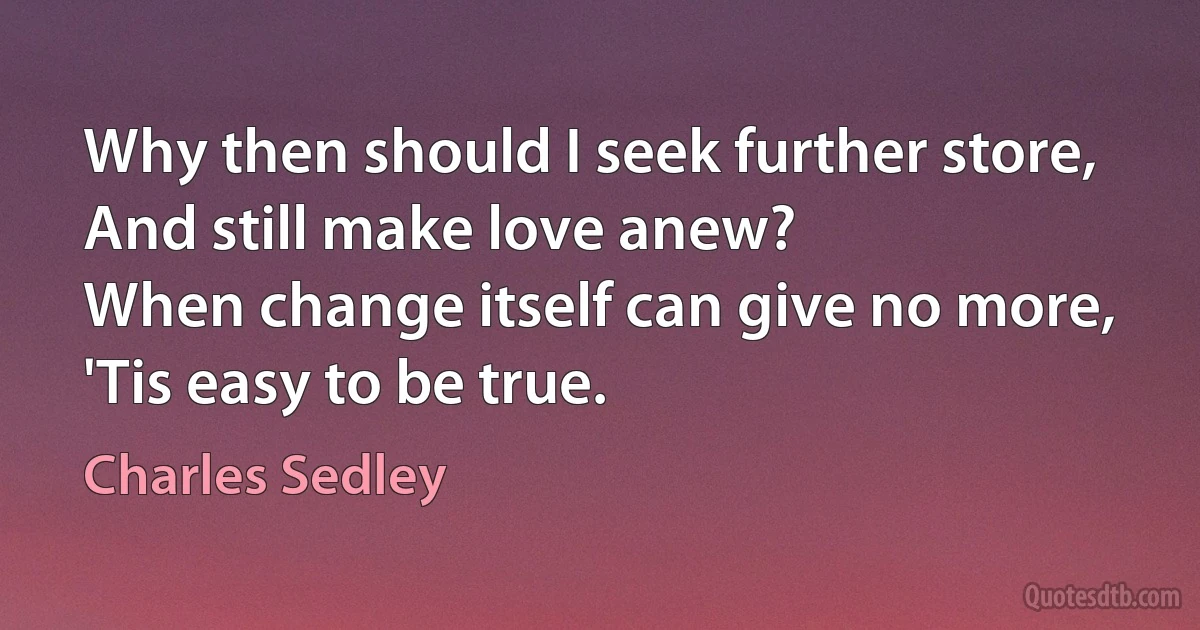 Why then should I seek further store,
And still make love anew?
When change itself can give no more,
'Tis easy to be true. (Charles Sedley)