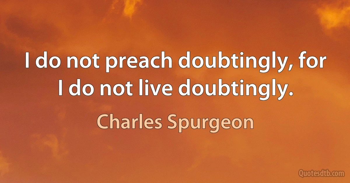 I do not preach doubtingly, for I do not live doubtingly. (Charles Spurgeon)