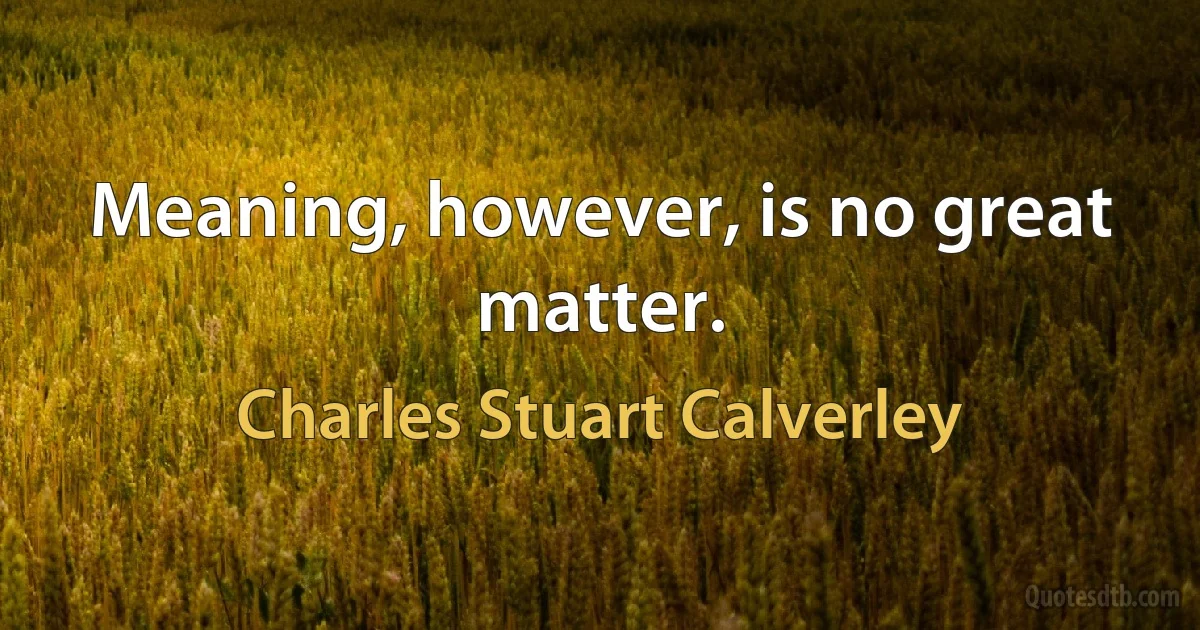 Meaning, however, is no great matter. (Charles Stuart Calverley)