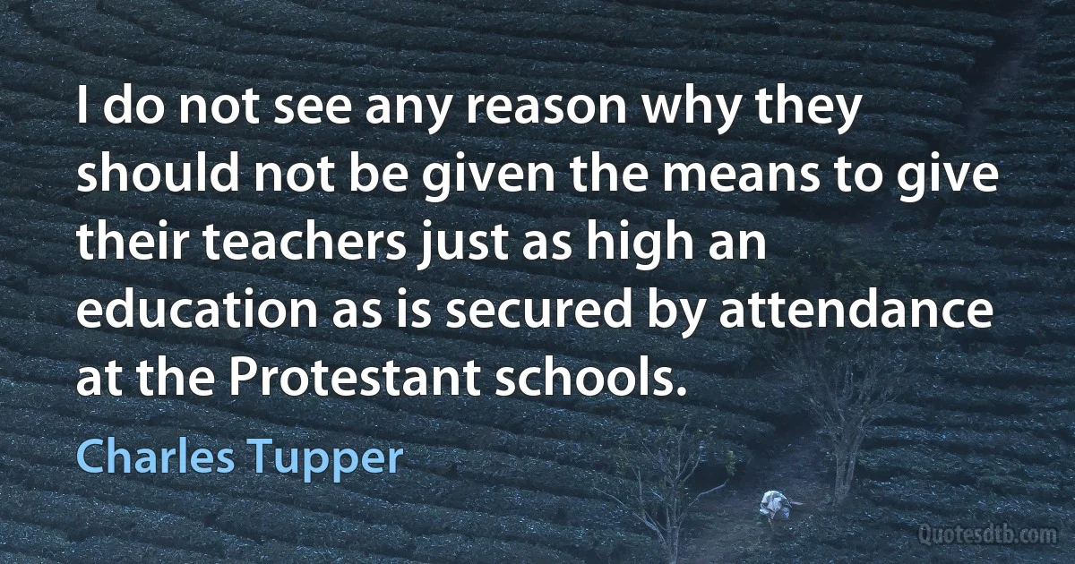 I do not see any reason why they should not be given the means to give their teachers just as high an education as is secured by attendance at the Protestant schools. (Charles Tupper)