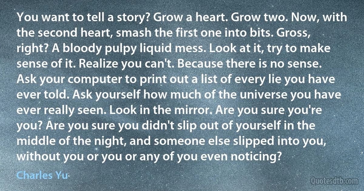 You want to tell a story? Grow a heart. Grow two. Now, with the second heart, smash the first one into bits. Gross, right? A bloody pulpy liquid mess. Look at it, try to make sense of it. Realize you can't. Because there is no sense. Ask your computer to print out a list of every lie you have ever told. Ask yourself how much of the universe you have ever really seen. Look in the mirror. Are you sure you're you? Are you sure you didn't slip out of yourself in the middle of the night, and someone else slipped into you, without you or you or any of you even noticing? (Charles Yu)