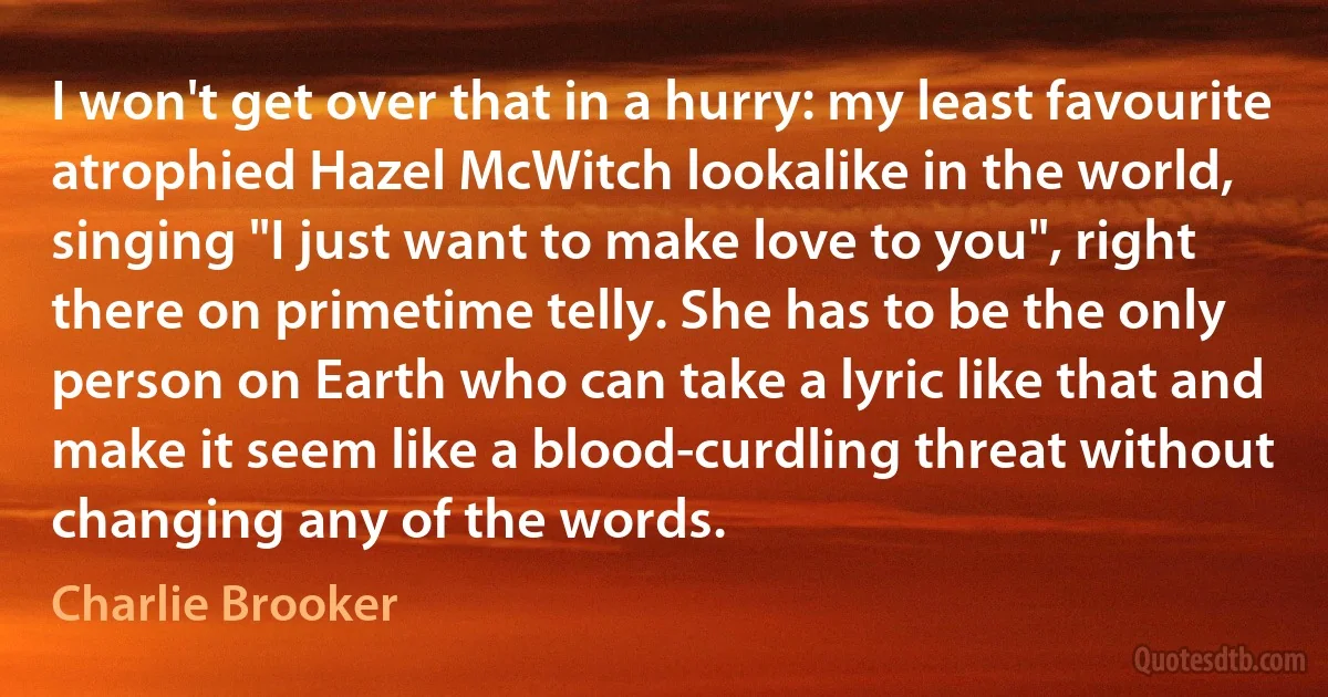 I won't get over that in a hurry: my least favourite atrophied Hazel McWitch lookalike in the world, singing "I just want to make love to you", right there on primetime telly. She has to be the only person on Earth who can take a lyric like that and make it seem like a blood-curdling threat without changing any of the words. (Charlie Brooker)