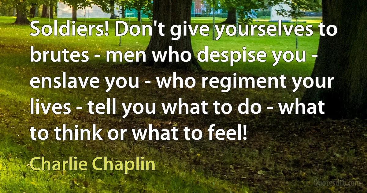 Soldiers! Don't give yourselves to brutes - men who despise you - enslave you - who regiment your lives - tell you what to do - what to think or what to feel! (Charlie Chaplin)