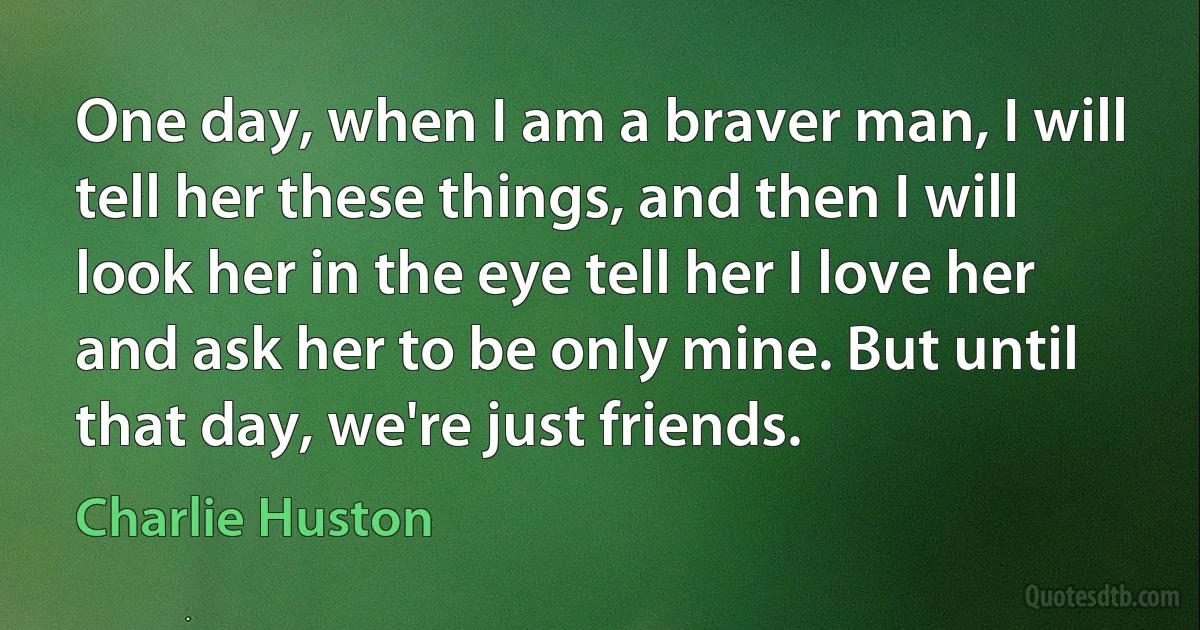 One day, when I am a braver man, I will tell her these things, and then I will look her in the eye tell her I love her and ask her to be only mine. But until that day, we're just friends. (Charlie Huston)