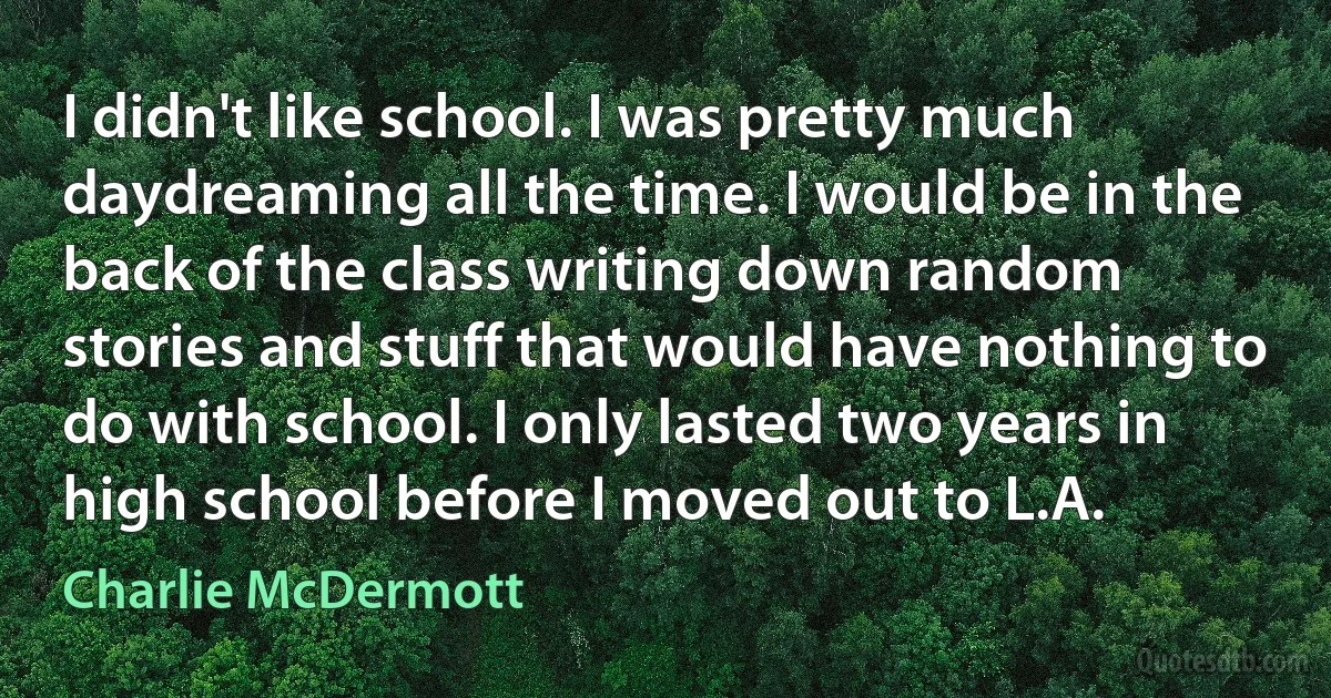 I didn't like school. I was pretty much daydreaming all the time. I would be in the back of the class writing down random stories and stuff that would have nothing to do with school. I only lasted two years in high school before I moved out to L.A. (Charlie McDermott)