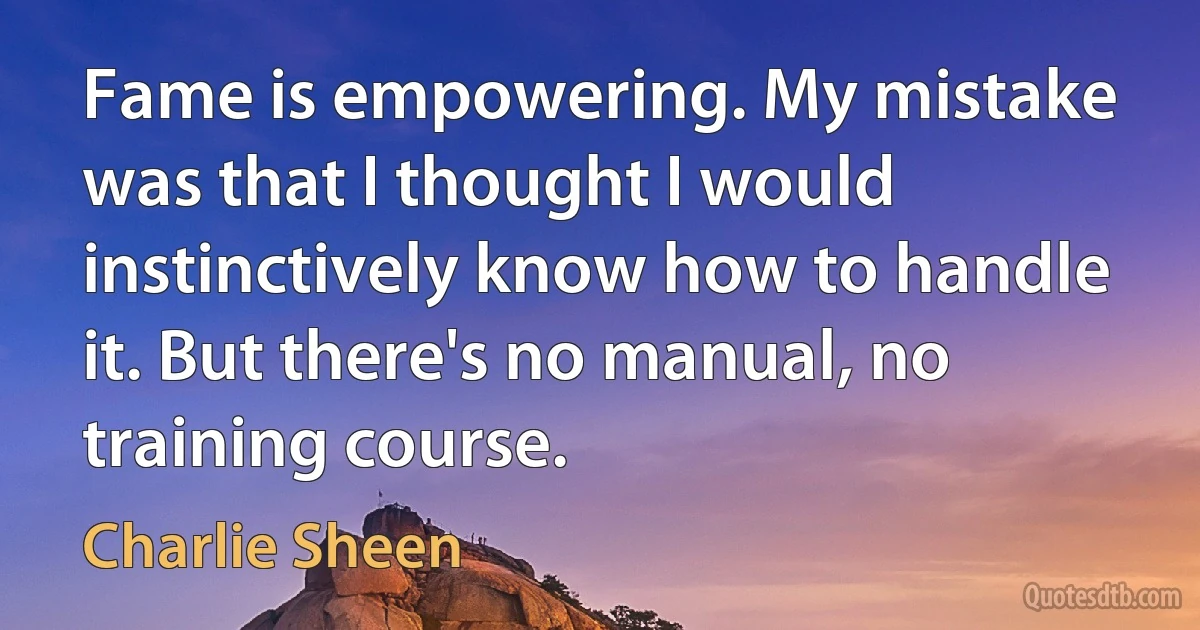 Fame is empowering. My mistake was that I thought I would instinctively know how to handle it. But there's no manual, no training course. (Charlie Sheen)