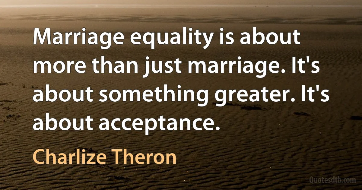 Marriage equality is about more than just marriage. It's about something greater. It's about acceptance. (Charlize Theron)