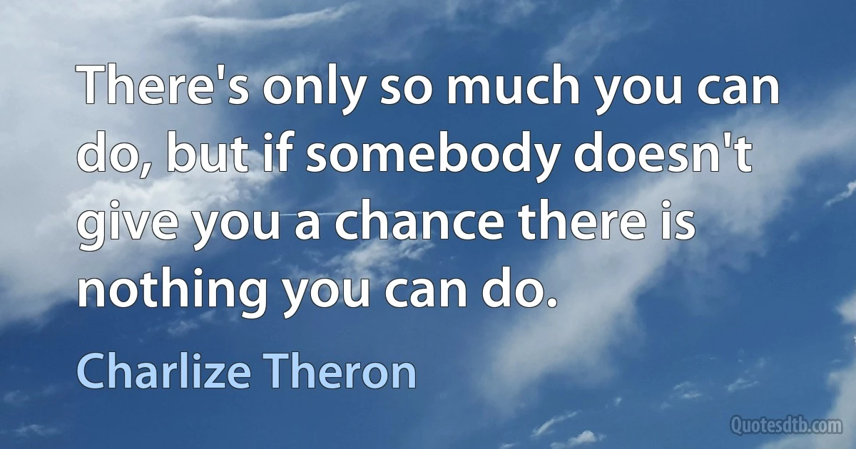 There's only so much you can do, but if somebody doesn't give you a chance there is nothing you can do. (Charlize Theron)