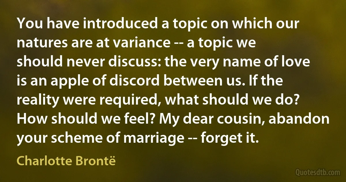 You have introduced a topic on which our natures are at variance -- a topic we should never discuss: the very name of love is an apple of discord between us. If the reality were required, what should we do? How should we feel? My dear cousin, abandon your scheme of marriage -- forget it. (Charlotte Brontë)