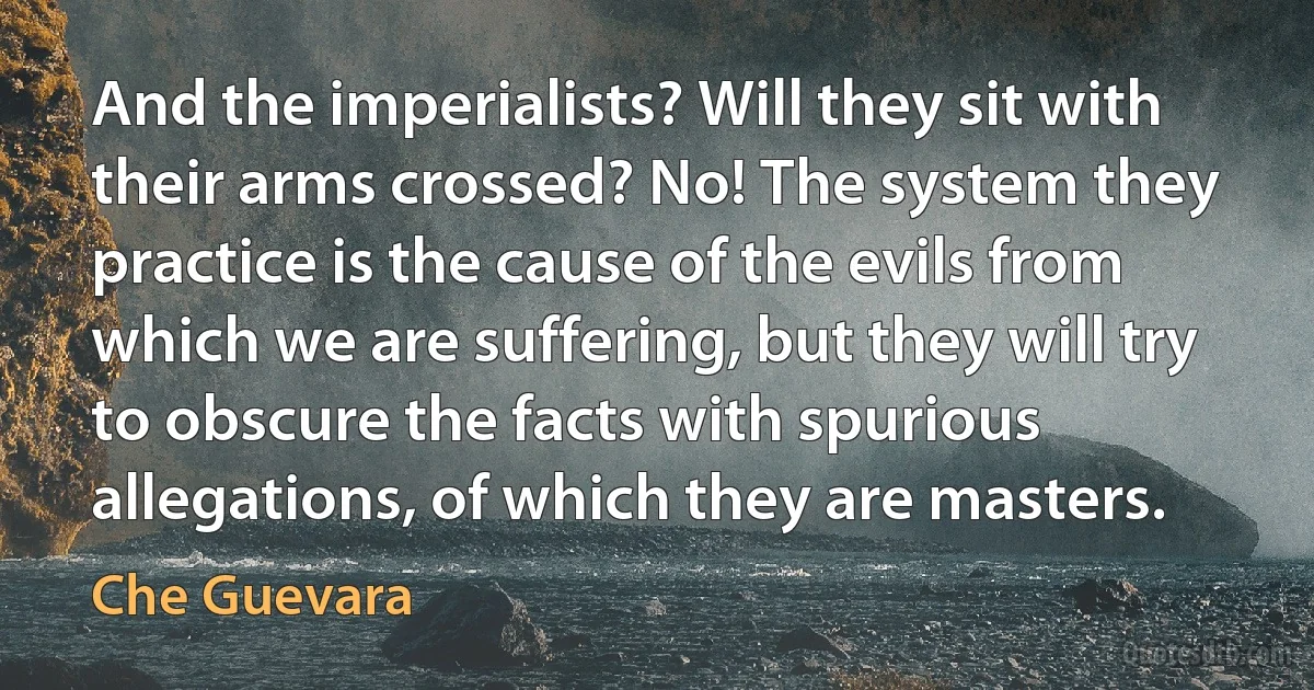 And the imperialists? Will they sit with their arms crossed? No! The system they practice is the cause of the evils from which we are suffering, but they will try to obscure the facts with spurious allegations, of which they are masters. (Che Guevara)