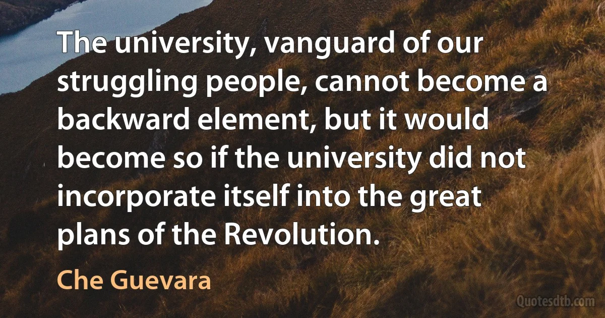 The university, vanguard of our struggling people, cannot become a backward element, but it would become so if the university did not incorporate itself into the great plans of the Revolution. (Che Guevara)