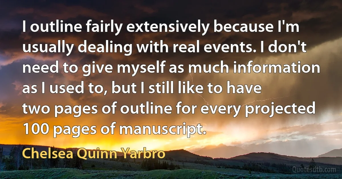 I outline fairly extensively because I'm usually dealing with real events. I don't need to give myself as much information as I used to, but I still like to have two pages of outline for every projected 100 pages of manuscript. (Chelsea Quinn Yarbro)