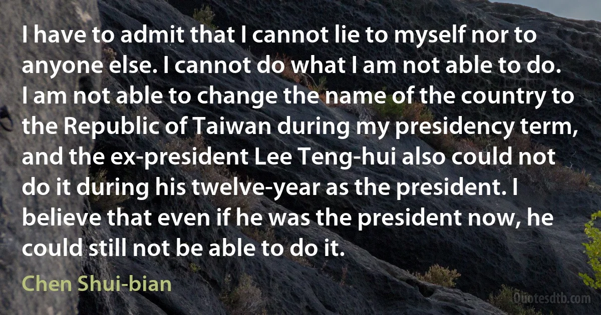 I have to admit that I cannot lie to myself nor to anyone else. I cannot do what I am not able to do. I am not able to change the name of the country to the Republic of Taiwan during my presidency term, and the ex-president Lee Teng-hui also could not do it during his twelve-year as the president. I believe that even if he was the president now, he could still not be able to do it. (Chen Shui-bian)