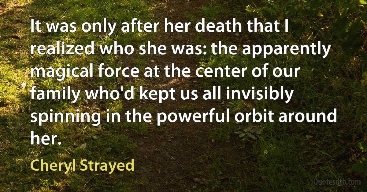 It was only after her death that I realized who she was: the apparently magical force at the center of our family who'd kept us all invisibly spinning in the powerful orbit around her. (Cheryl Strayed)