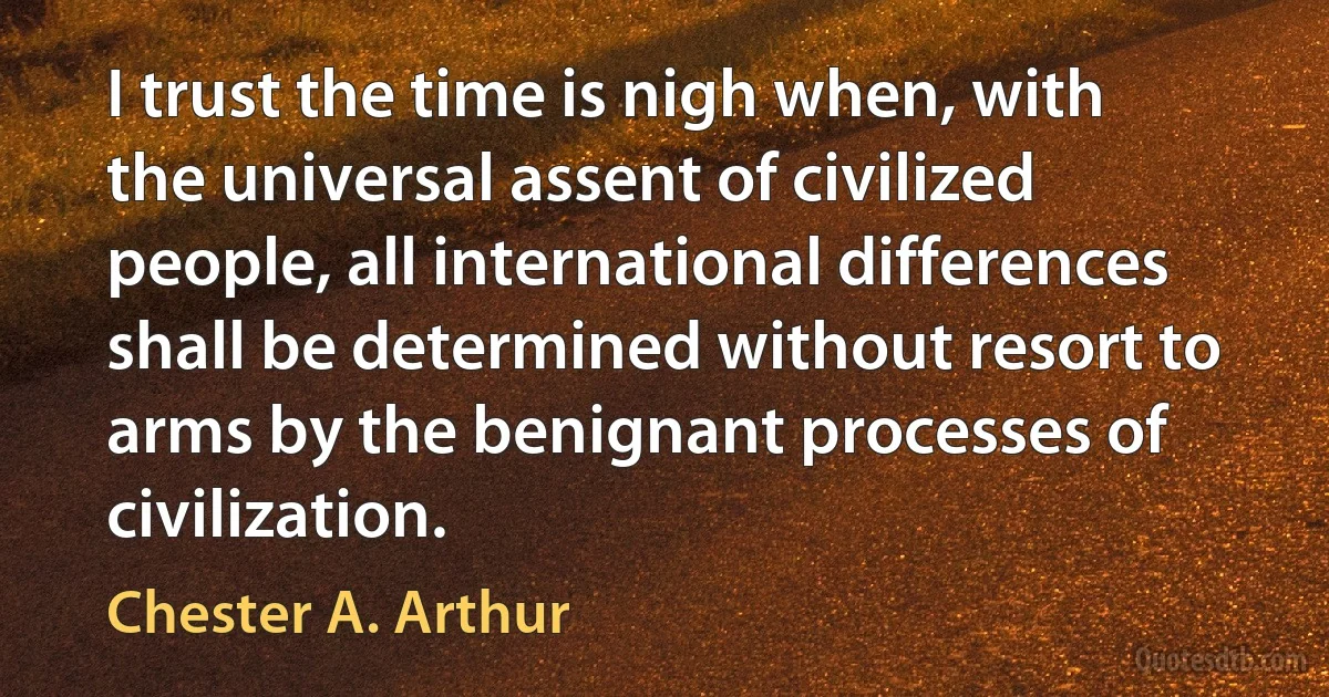 I trust the time is nigh when, with the universal assent of civilized people, all international differences shall be determined without resort to arms by the benignant processes of civilization. (Chester A. Arthur)