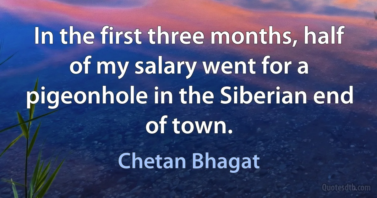 In the first three months, half of my salary went for a pigeonhole in the Siberian end of town. (Chetan Bhagat)